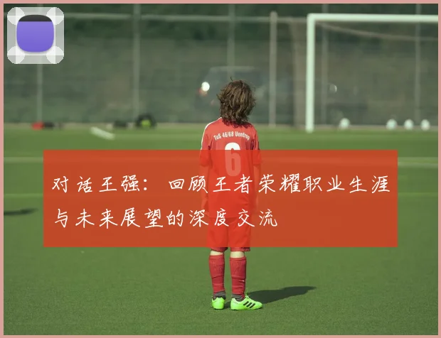 对话王强：回顾王者荣耀职业生涯与未来展望的深度交流