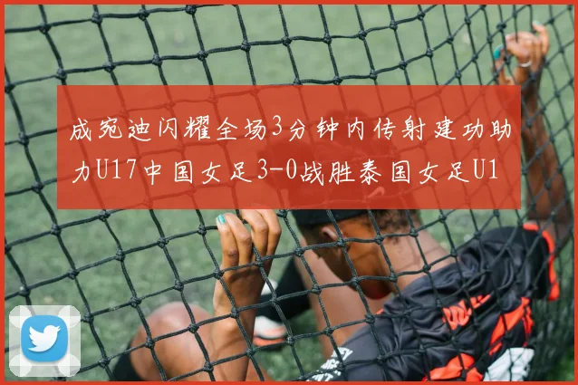成宛迪闪耀全场3分钟内传射建功助力U17中国女足3-0战胜泰国女足U17