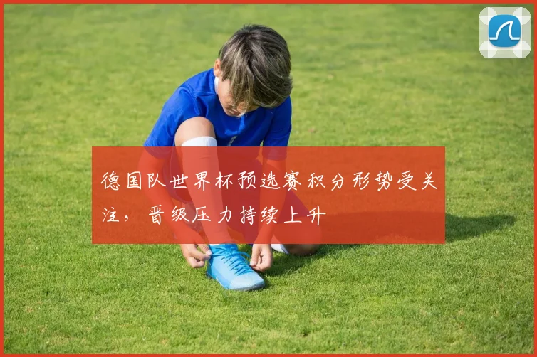 德国队世界杯预选赛积分形势受关注，晋级压力持续上升
