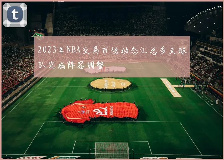 2023年NBA交易市场动态汇总多支球队完成阵容调整