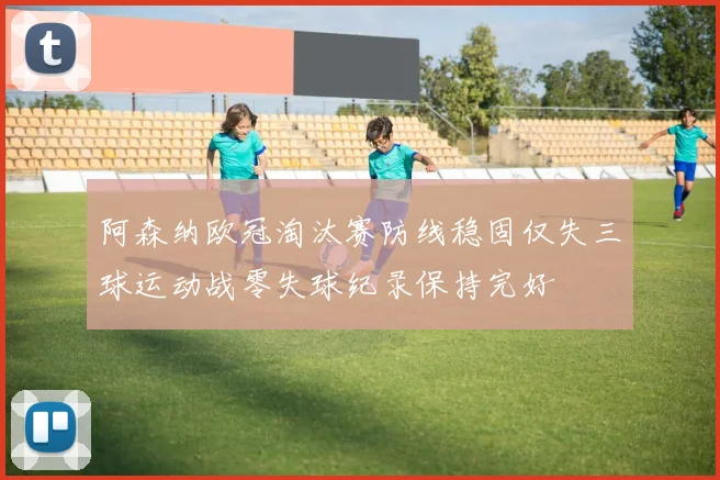 阿森纳欧冠淘汰赛防线稳固仅失三球运动战零失球纪录保持完好
