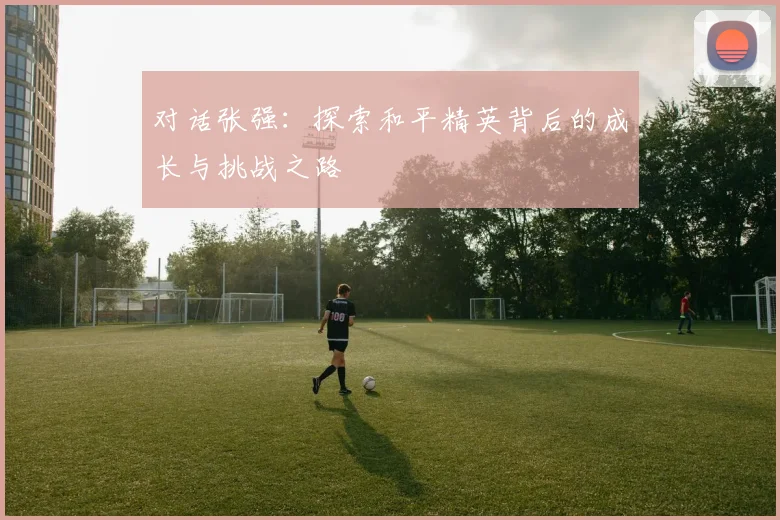 对话张强：探索和平精英背后的成长与挑战之路