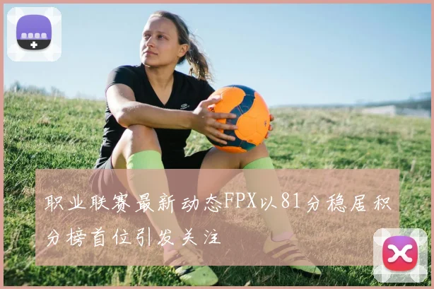 职业联赛最新动态FPX以81分稳居积分榜首位引发关注