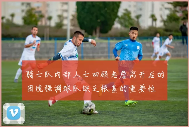 骑士队内部人士回顾老詹离开后的困境强调球队缺乏根基的重要性