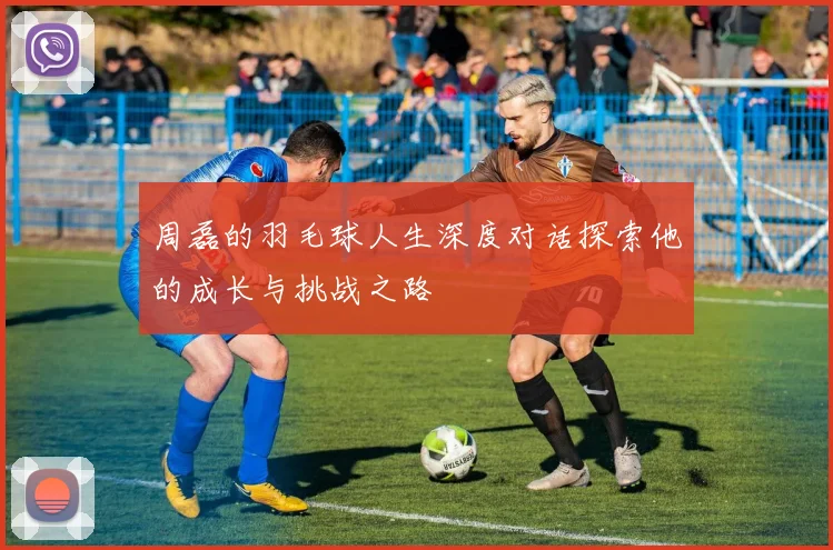 周磊的羽毛球人生深度对话探索他的成长与挑战之路