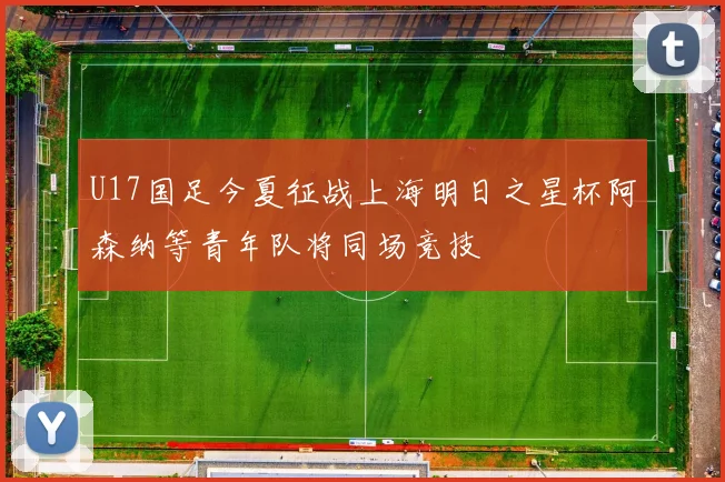 U17国足今夏征战上海明日之星杯阿森纳等青年队将同场竞技